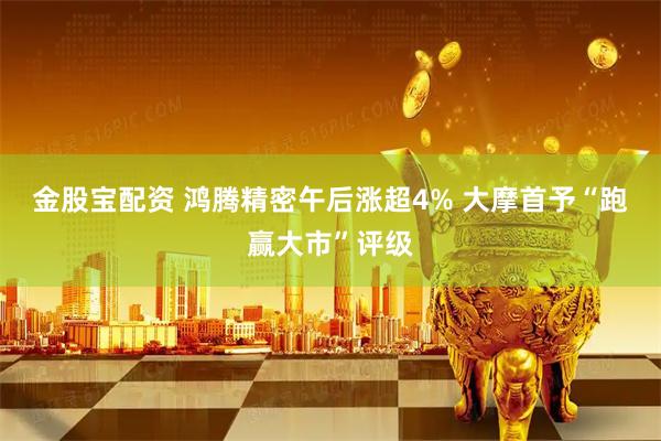金股宝配资 鸿腾精密午后涨超4% 大摩首予“跑赢大市”评级