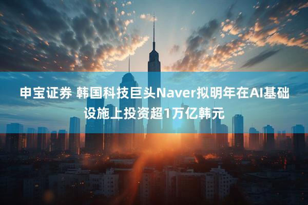 申宝证券 韩国科技巨头Naver拟明年在AI基础设施上投资超1万亿韩元