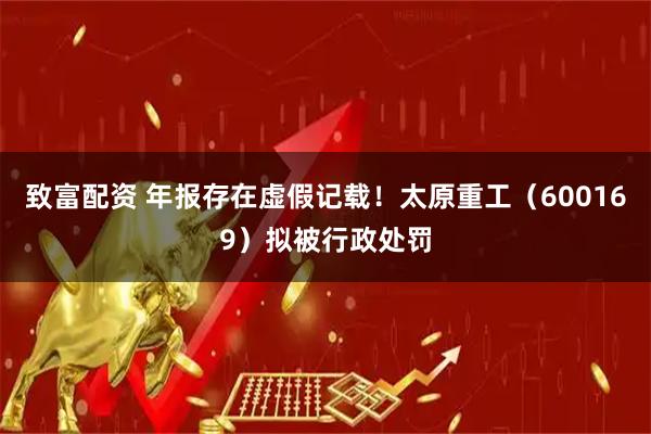 致富配资 年报存在虚假记载！太原重工（600169）拟被行政处罚