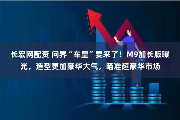 长宏网配资 问界“车皇”要来了！M9加长版曝光，造型更加豪华大气，瞄准超豪华市场