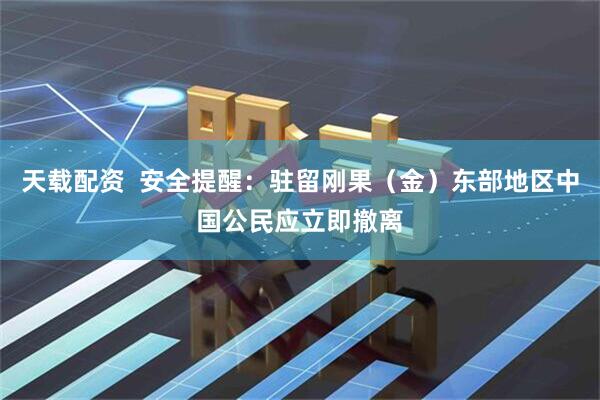 天载配资  安全提醒：驻留刚果（金）东部地区中国公民应立即撤离
