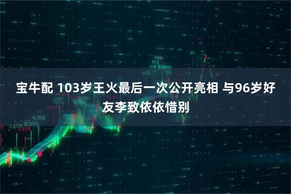宝牛配 103岁王火最后一次公开亮相 与96岁好友李致依依惜别