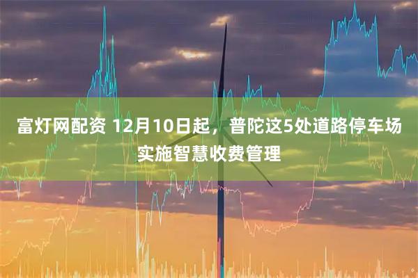 富灯网配资 12月10日起，普陀这5处道路停车场实施智慧收费管理