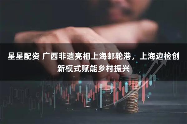 星星配资 广西非遗亮相上海邮轮港，上海边检创新模式赋能乡村振兴