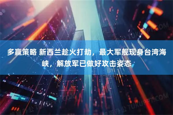 多赢策略 新西兰趁火打劫，最大军舰现身台湾海峡，解放军已做好攻击姿态