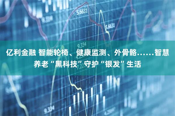 亿利金融 智能轮椅、健康监测、外骨骼……智慧养老“黑科技”守护“银发”生活