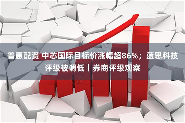 普惠配资 中芯国际目标价涨幅超86%；蓝思科技评级被调低丨券商评级观察