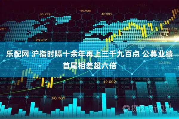 乐配网 沪指时隔十余年再上三千九百点 公募业绩首尾相差超六倍