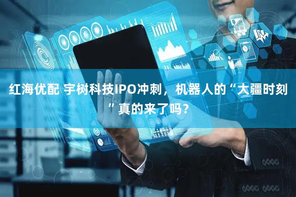 红海优配 宇树科技IPO冲刺，机器人的“大疆时刻”真的来了吗？