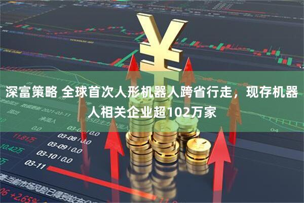 深富策略 全球首次人形机器人跨省行走，现存机器人相关企业超102万家