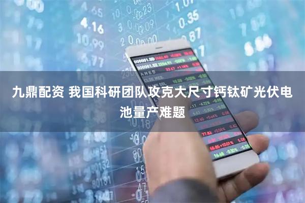 九鼎配资 我国科研团队攻克大尺寸钙钛矿光伏电池量产难题