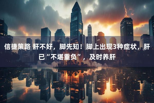 信捷策路 肝不好，脚先知！脚上出现3种症状，肝已“不堪重负”，及时养肝