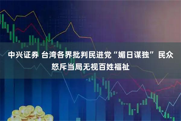 中兴证券 台湾各界批判民进党“媚日谋独” 民众怒斥当局无视百姓福祉