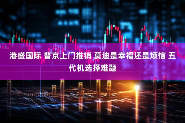 港盛国际 普京上门推销 莫迪是幸福还是烦恼 五代机选择难题