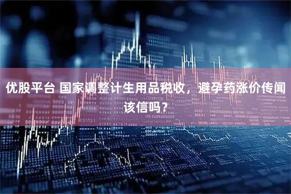 优股平台 国家调整计生用品税收，避孕药涨价传闻该信吗？