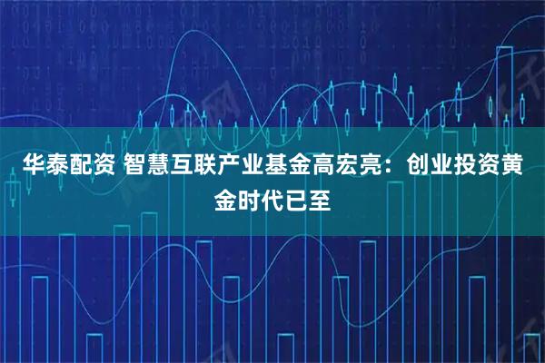 华泰配资 智慧互联产业基金高宏亮：创业投资黄金时代已至
