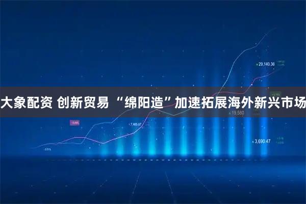 大象配资 创新贸易 “绵阳造”加速拓展海外新兴市场