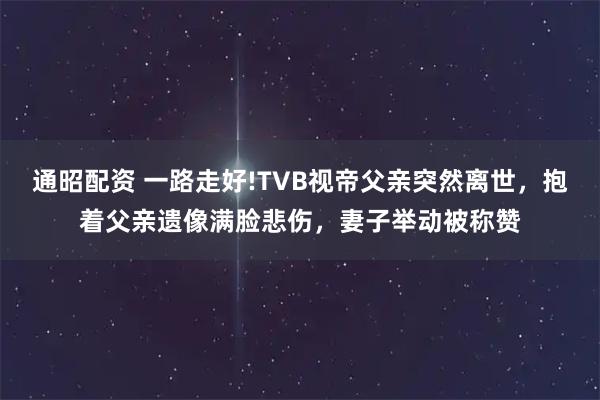 通昭配资 一路走好!TVB视帝父亲突然离世，抱着父亲遗像满脸悲伤，妻子举动被称赞