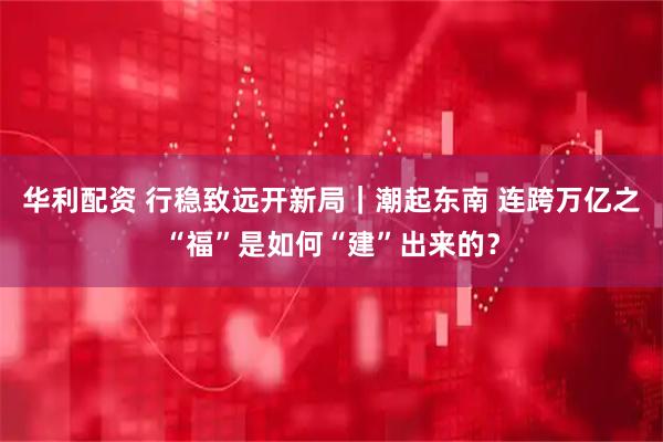 华利配资 行稳致远开新局｜潮起东南 连跨万亿之“福”是如何“建”出来的？