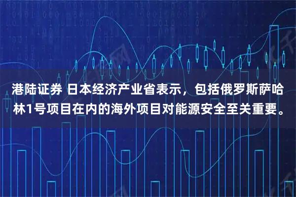 港陆证券 日本经济产业省表示，包括俄罗斯萨哈林1号项目在内的海外项目对能源安全至关重要。
